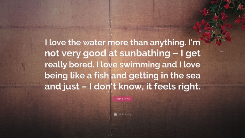 Beth Orton Quote: “I love the water more than anything. I’m not very good at sunbathing – I get really bored. I love swimming and I love being like a fish and getting in the sea and just – I don’t know, it feels right.”