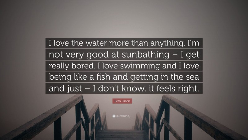Beth Orton Quote: “I love the water more than anything. I’m not very good at sunbathing – I get really bored. I love swimming and I love being like a fish and getting in the sea and just – I don’t know, it feels right.”