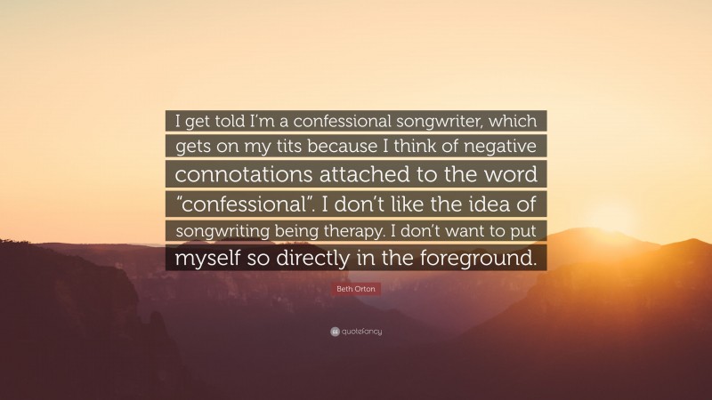 Beth Orton Quote: “I get told I’m a confessional songwriter, which gets on my tits because I think of negative connotations attached to the word “confessional”. I don’t like the idea of songwriting being therapy. I don’t want to put myself so directly in the foreground.”