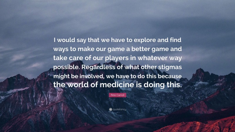 Pete Carroll Quote: “I would say that we have to explore and find ways to make our game a better game and take care of our players in whatever way possible. Regardless of what other stigmas might be involved, we have to do this because the world of medicine is doing this.”