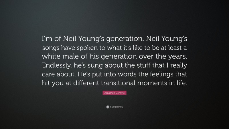 Jonathan Demme Quote: “I’m of Neil Young’s generation. Neil Young’s songs have spoken to what it’s like to be at least a white male of his generation over the years. Endlessly, he’s sung about the stuff that I really care about. He’s put into words the feelings that hit you at different transitional moments in life.”