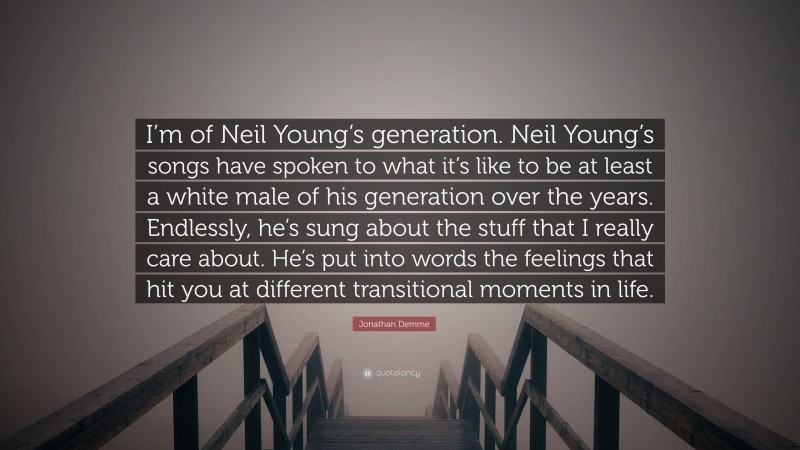 Jonathan Demme Quote: “I’m of Neil Young’s generation. Neil Young’s songs have spoken to what it’s like to be at least a white male of his generation over the years. Endlessly, he’s sung about the stuff that I really care about. He’s put into words the feelings that hit you at different transitional moments in life.”