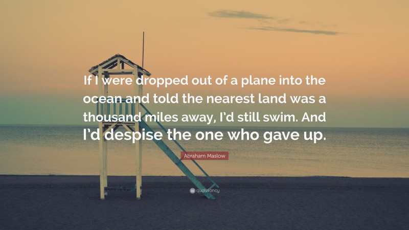 Abraham Maslow Quote: “If I were dropped out of a plane into the ocean and told the nearest land was a thousand miles away, I’d still swim. And I’d despise the one who gave up.”
