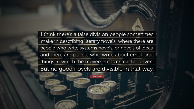 Dana Spiotta Quote: “I think there’s a false division people sometimes make in describing literary novels, where there are people who write systems novels, or novels of ideas, and there are people who write about emotional things in which the movement is character driven. But no good novels are divisible in that way.”