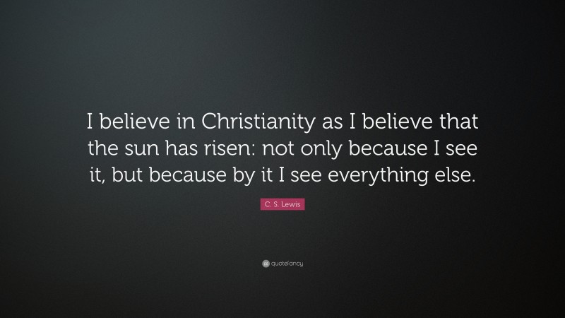 C. S. Lewis Quote: “I believe in Christianity as I believe that the sun has risen: not only because I see it, but because by it I see everything else.”