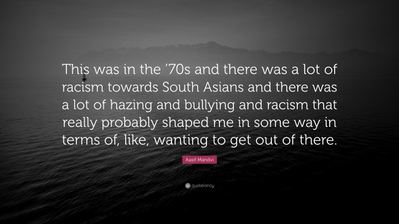 Aasif Mandvi Quote: “This was in the ’70s and there was a lot of racism towards South Asians and there was a lot of hazing and bullying and racism that really probably shaped me in some way in terms of, like, wanting to get out of there.”