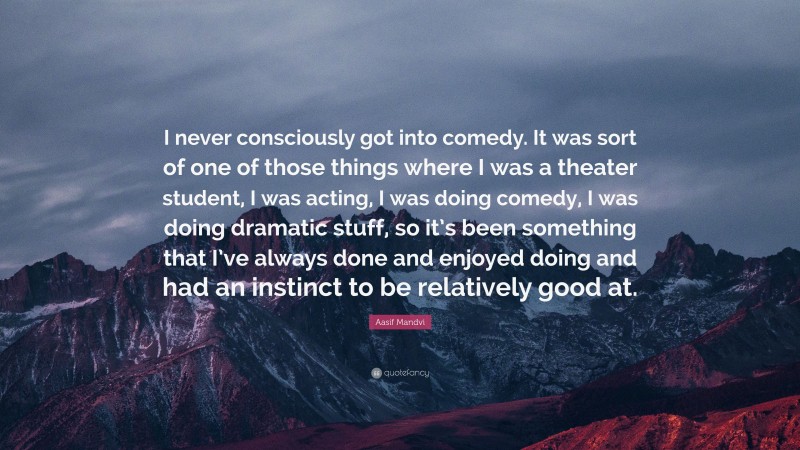 Aasif Mandvi Quote: “I never consciously got into comedy. It was sort of one of those things where I was a theater student, I was acting, I was doing comedy, I was doing dramatic stuff, so it’s been something that I’ve always done and enjoyed doing and had an instinct to be relatively good at.”
