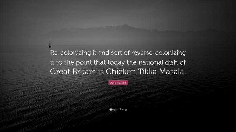 Aasif Mandvi Quote: “Re-colonizing it and sort of reverse-colonizing it to the point that today the national dish of Great Britain is Chicken Tikka Masala.”