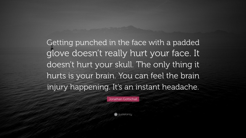 Jonathan Gottschall Quote: “Getting punched in the face with a padded glove doesn’t really hurt your face. It doesn’t hurt your skull. The only thing it hurts is your brain. You can feel the brain injury happening. It’s an instant headache.”