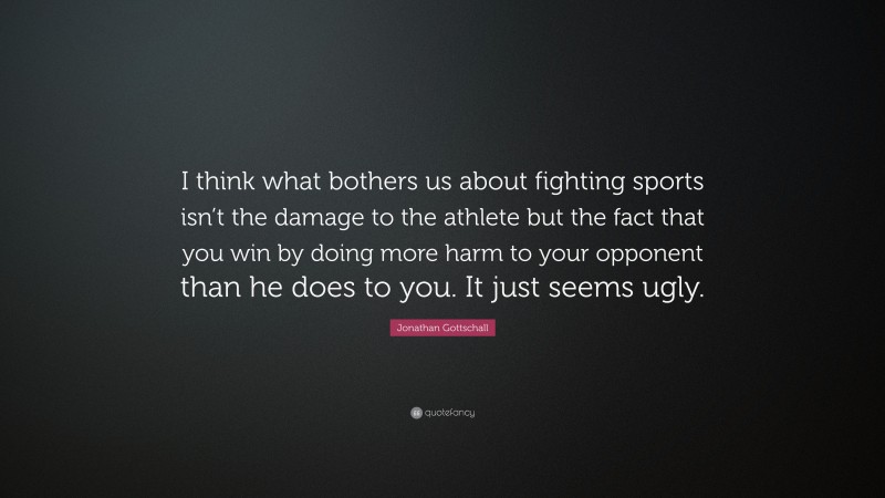 Jonathan Gottschall Quote: “I think what bothers us about fighting sports isn’t the damage to the athlete but the fact that you win by doing more harm to your opponent than he does to you. It just seems ugly.”