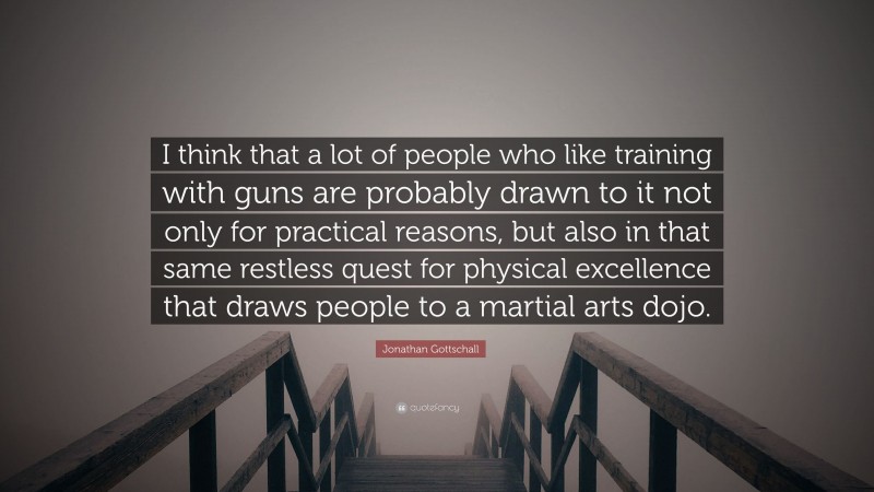 Jonathan Gottschall Quote: “I think that a lot of people who like training with guns are probably drawn to it not only for practical reasons, but also in that same restless quest for physical excellence that draws people to a martial arts dojo.”