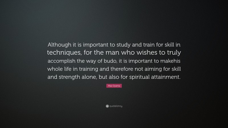 Mas Oyama Quote: “Although it is important to study and train for skill in techniques, for the man who wishes to truly accomplish the way of budo, it is important to makehis whole life in training and therefore not aiming for skill and strength alone, but also for spiritual attainment.”