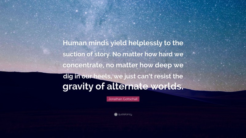 Jonathan Gottschall Quote: “Human minds yield helplessly to the suction of story. No matter how hard we concentrate, no matter how deep we dig in our heels, we just can’t resist the gravity of alternate worlds.”