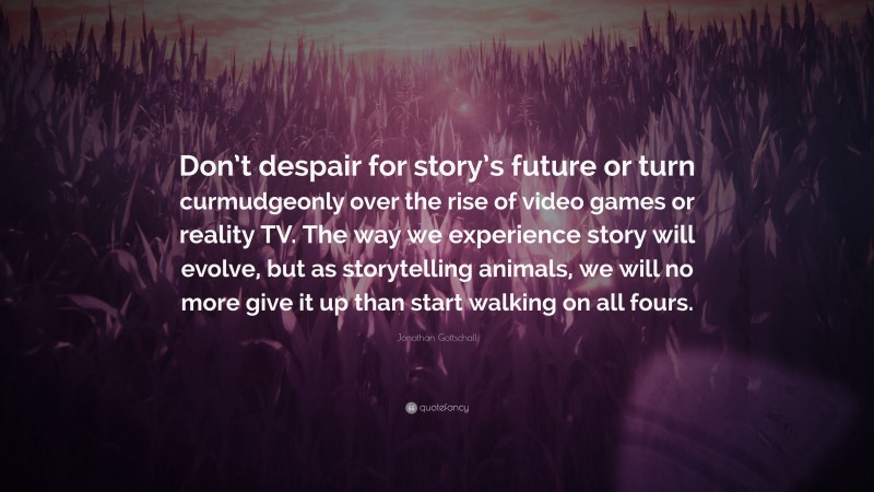 Jonathan Gottschall Quote: “Don’t despair for story’s future or turn curmudgeonly over the rise of video games or reality TV. The way we experience story will evolve, but as storytelling animals, we will no more give it up than start walking on all fours.”