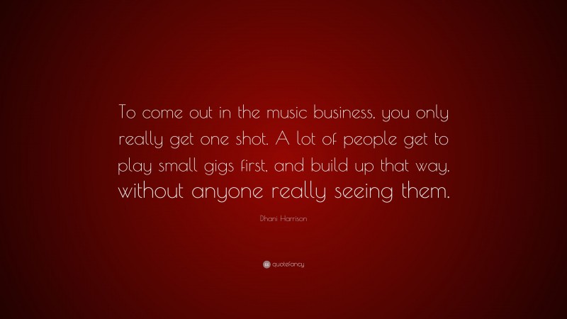 Dhani Harrison Quote: “To come out in the music business, you only really get one shot. A lot of people get to play small gigs first, and build up that way, without anyone really seeing them.”