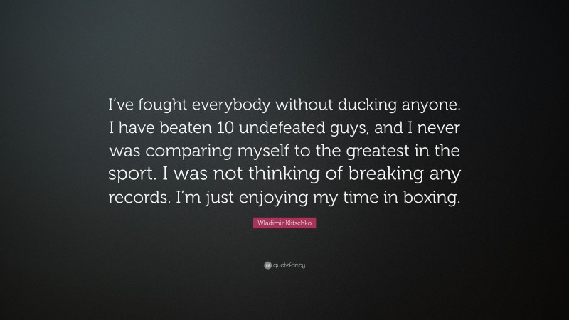 Wladimir Klitschko Quote: “I’ve fought everybody without ducking anyone. I have beaten 10 undefeated guys, and I never was comparing myself to the greatest in the sport. I was not thinking of breaking any records. I’m just enjoying my time in boxing.”