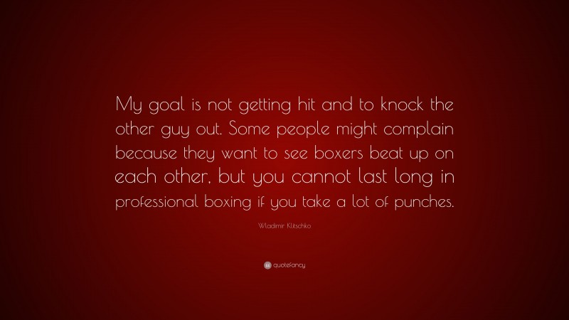 Wladimir Klitschko Quote: “My goal is not getting hit and to knock the other guy out. Some people might complain because they want to see boxers beat up on each other, but you cannot last long in professional boxing if you take a lot of punches.”