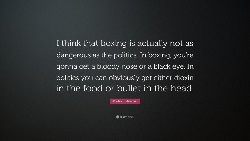 Wladimir Klitschko Quote: “I think that boxing is actually not as dangerous as the politics. In boxing, you’re gonna get a bloody nose or a black eye. In politics you can obviously get either dioxin in the food or bullet in the head.”