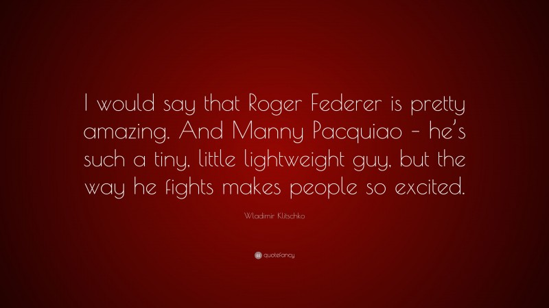 Wladimir Klitschko Quote: “I would say that Roger Federer is pretty amazing. And Manny Pacquiao – he’s such a tiny, little lightweight guy, but the way he fights makes people so excited.”