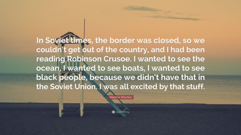 Wladimir Klitschko Quote: “In Soviet times, the border was closed, so we couldn’t get out of the country, and I had been reading Robinson Crusoe. I wanted to see the ocean, I wanted to see boats, I wanted to see black people, because we didn’t have that in the Soviet Union. I was all excited by that stuff.”