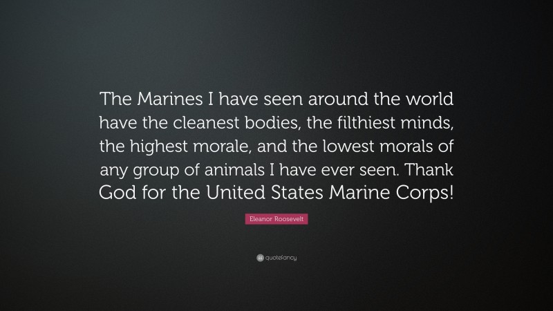 Eleanor Roosevelt Quote: “The Marines I have seen around the world have the cleanest bodies, the filthiest minds, the highest morale, and the lowest morals of any group of animals I have ever seen. Thank God for the United States Marine Corps!”