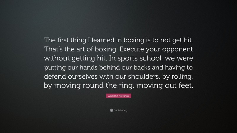 Wladimir Klitschko Quote: “The first thing I learned in boxing is to not get hit. That’s the art of boxing. Execute your opponent without getting hit. In sports school, we were putting our hands behind our backs and having to defend ourselves with our shoulders, by rolling, by moving round the ring, moving out feet.”