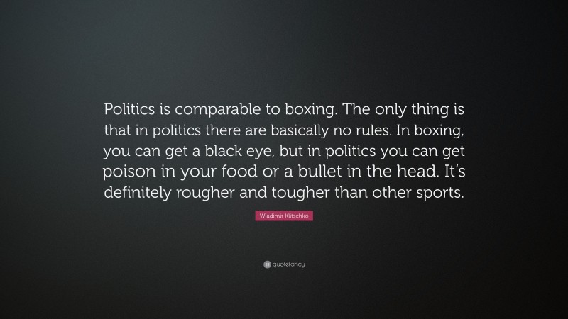 Wladimir Klitschko Quote: “Politics is comparable to boxing. The only thing is that in politics there are basically no rules. In boxing, you can get a black eye, but in politics you can get poison in your food or a bullet in the head. It’s definitely rougher and tougher than other sports.”