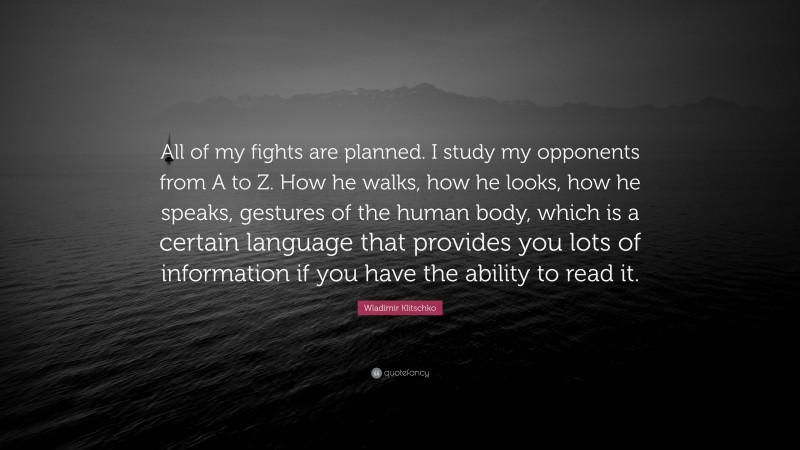 Wladimir Klitschko Quote: “All of my fights are planned. I study my opponents from A to Z. How he walks, how he looks, how he speaks, gestures of the human body, which is a certain language that provides you lots of information if you have the ability to read it.”