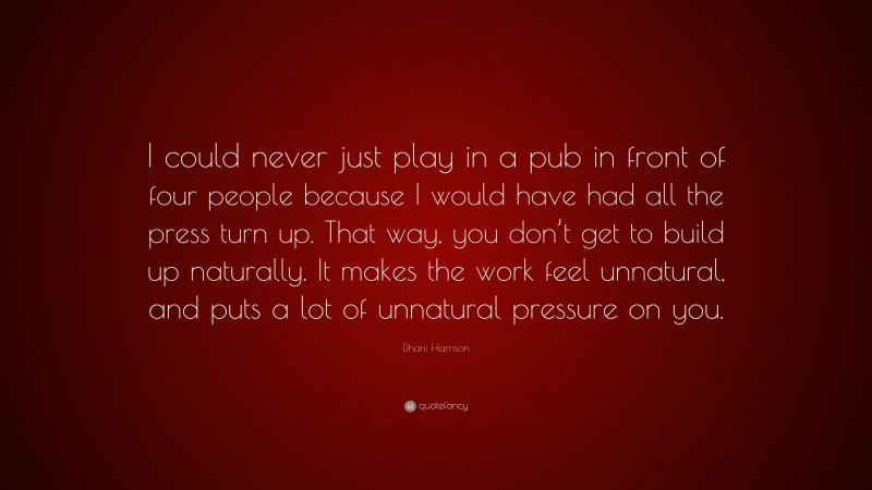 Dhani Harrison Quote: “I could never just play in a pub in front of four people because I would have had all the press turn up. That way, you don’t get to build up naturally. It makes the work feel unnatural, and puts a lot of unnatural pressure on you.”