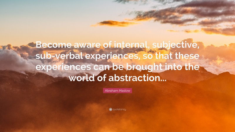 Abraham Maslow Quote: “Become aware of internal, subjective, sub-verbal experiences, so that these experiences can be brought into the world of abstraction...”