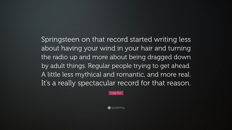 Craig Finn Quote: “Springsteen on that record started writing less about having your wind in your hair and turning the radio up and more about being dragged down by adult things. Regular people trying to get ahead. A little less mythical and romantic, and more real. It’s a really spectacular record for that reason.”
