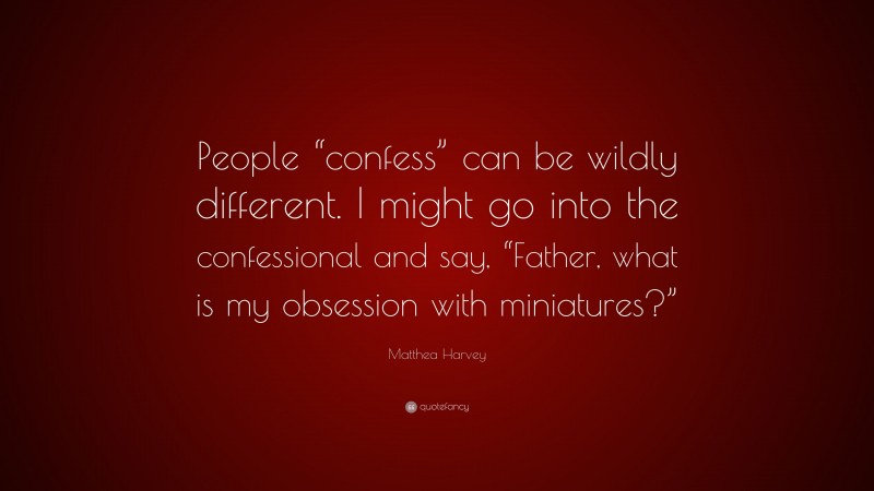 Matthea Harvey Quote: “People “confess” can be wildly different. I might go into the confessional and say, “Father, what is my obsession with miniatures?””