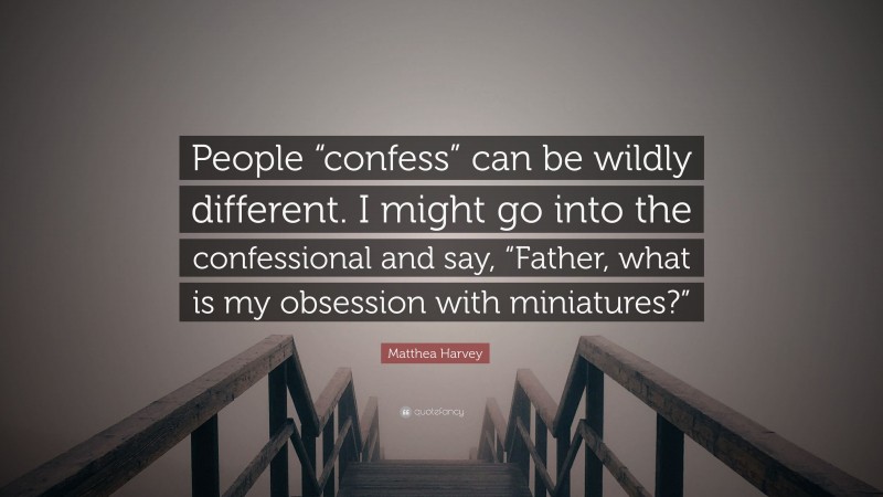 Matthea Harvey Quote: “People “confess” can be wildly different. I might go into the confessional and say, “Father, what is my obsession with miniatures?””