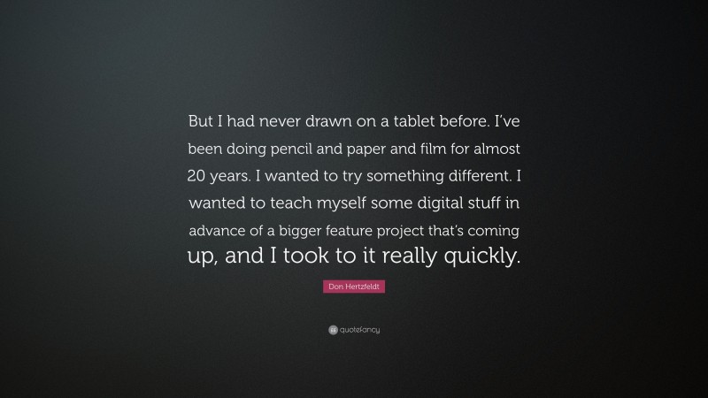 Don Hertzfeldt Quote: “But I had never drawn on a tablet before. I’ve been doing pencil and paper and film for almost 20 years. I wanted to try something different. I wanted to teach myself some digital stuff in advance of a bigger feature project that’s coming up, and I took to it really quickly.”