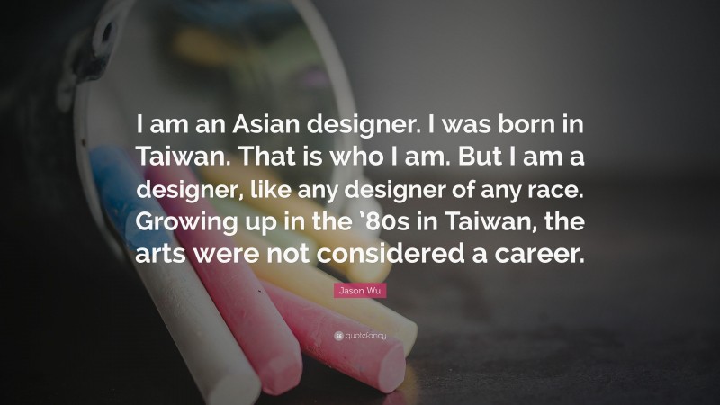 Jason Wu Quote: “I am an Asian designer. I was born in Taiwan. That is who I am. But I am a designer, like any designer of any race. Growing up in the ’80s in Taiwan, the arts were not considered a career.”
