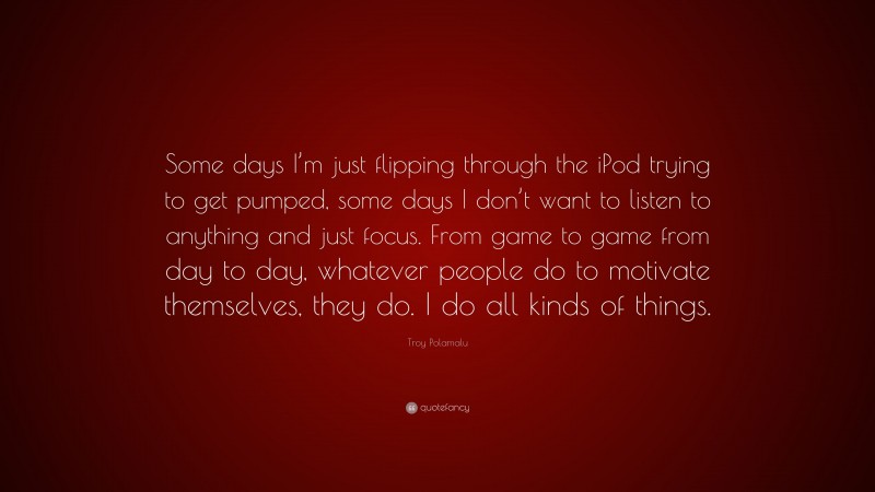 Troy Polamalu Quote: “Some days I’m just flipping through the iPod trying to get pumped, some days I don’t want to listen to anything and just focus. From game to game from day to day, whatever people do to motivate themselves, they do. I do all kinds of things.”