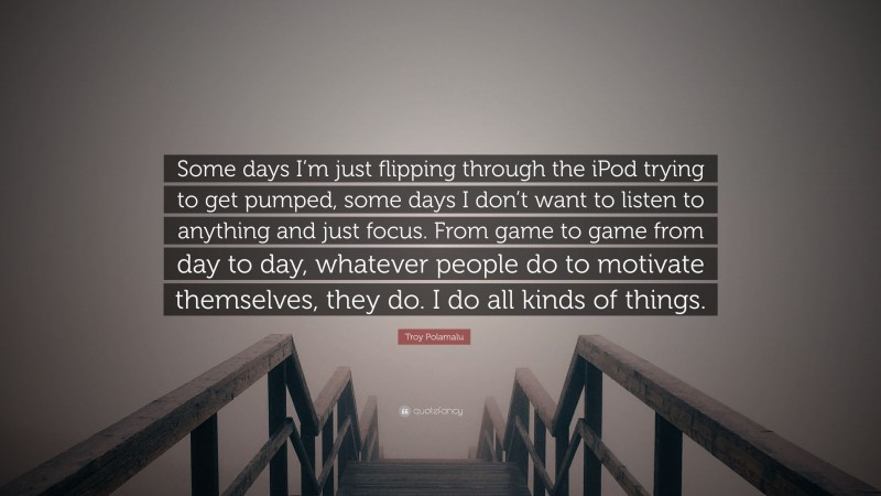 Troy Polamalu Quote: “Some days I’m just flipping through the iPod trying to get pumped, some days I don’t want to listen to anything and just focus. From game to game from day to day, whatever people do to motivate themselves, they do. I do all kinds of things.”