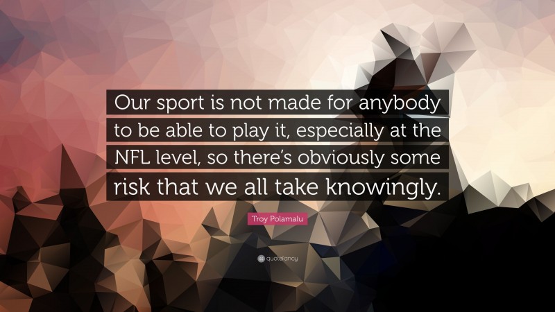 Troy Polamalu Quote: “Our sport is not made for anybody to be able to play it, especially at the NFL level, so there’s obviously some risk that we all take knowingly.”