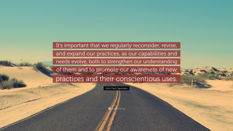 John Paul Caponigro Quote: “It’s important that we regularly reconsider, revise, and expand our practices, as our capabilities and needs evolve, both to strengthen our understanding of them and to promote our awareness of new practices and their conscientious uses.”