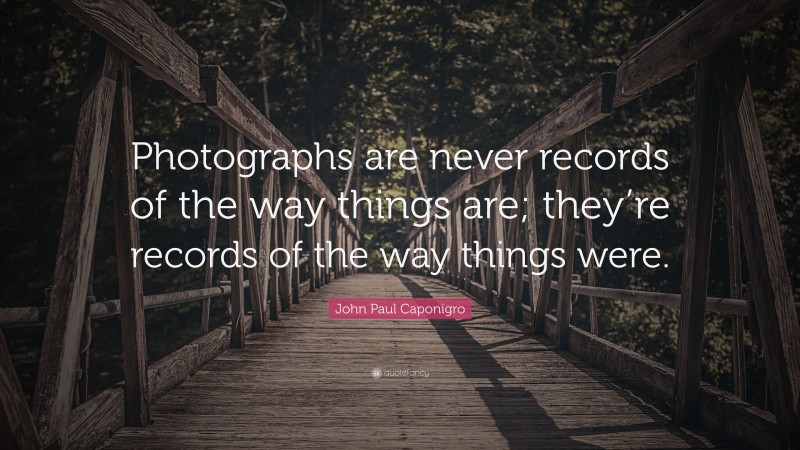 John Paul Caponigro Quote: “Photographs are never records of the way things are; they’re records of the way things were.”