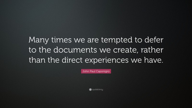 John Paul Caponigro Quote: “Many times we are tempted to defer to the documents we create, rather than the direct experiences we have.”