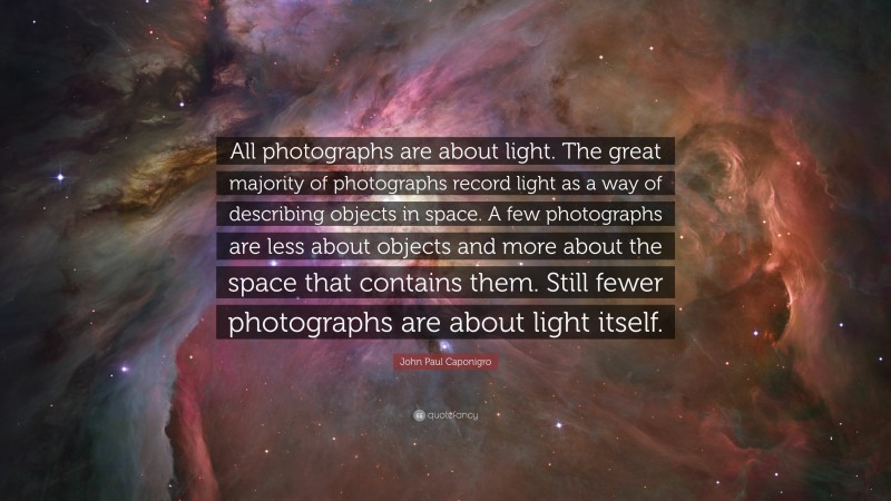 John Paul Caponigro Quote: “All photographs are about light. The great majority of photographs record light as a way of describing objects in space. A few photographs are less about objects and more about the space that contains them. Still fewer photographs are about light itself.”