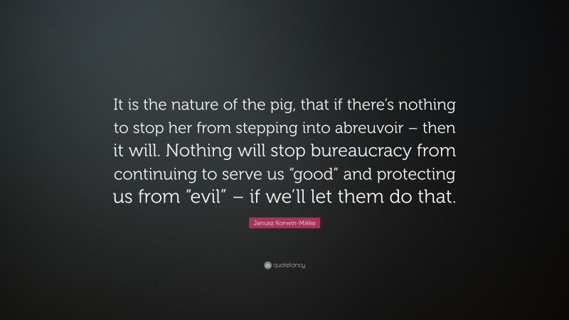 Janusz Korwin-Mikke Quote: “It is the nature of the pig, that if there’s nothing to stop her from stepping into abreuvoir – then it will. Nothing will stop bureaucracy from continuing to serve us “good” and protecting us from “evil” – if we’ll let them do that.”
