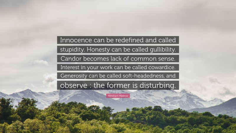 Abraham Maslow Quote: “Innocence can be redefined and called stupidity. Honesty can be called gullibility. Candor becomes lack of common sense. Interest in your work can be called cowardice. Generosity can be called soft-headedness, and observe : the former is disturbing.”
