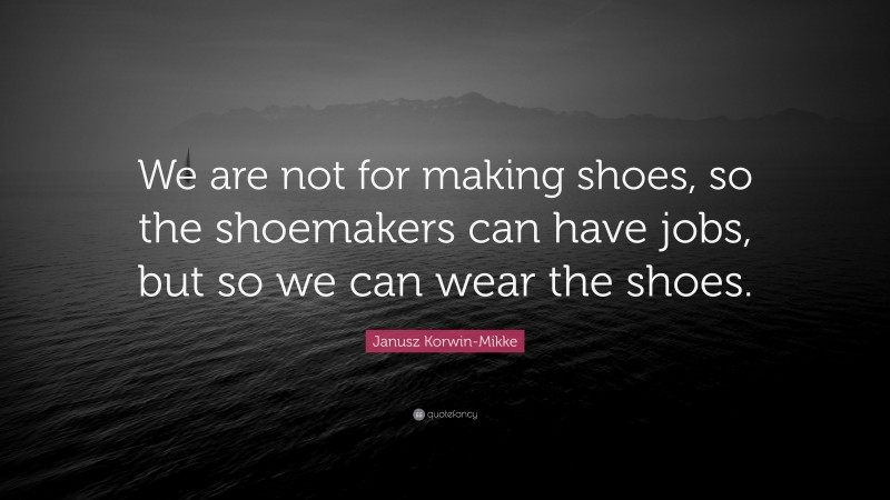 Janusz Korwin-Mikke Quote: “We are not for making shoes, so the shoemakers can have jobs, but so we can wear the shoes.”