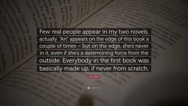 Ben Lerner Quote: “Few real people appear in my two novels, actually. “Ari” appears on the edge of this book a couple of times – but on the edge, she’s never in it, even if she’s a determining force from the outside. Everybody in the first book was basically made up, if never from scratch.”