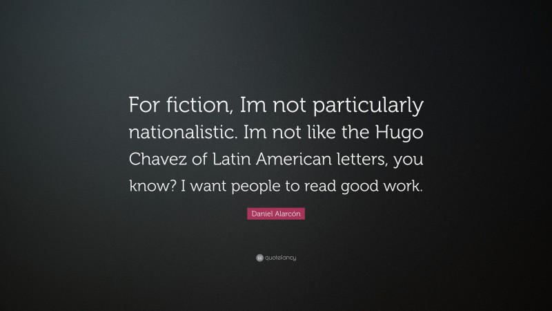 Daniel Alarcón Quote: “For fiction, Im not particularly nationalistic. Im not like the Hugo Chavez of Latin American letters, you know? I want people to read good work.”