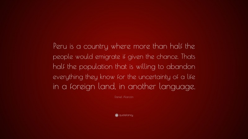 Daniel Alarcón Quote: “Peru is a country where more than half the people would emigrate if given the chance. Thats half the population that is willing to abandon everything they know for the uncertainty of a life in a foreign land, in another language.”