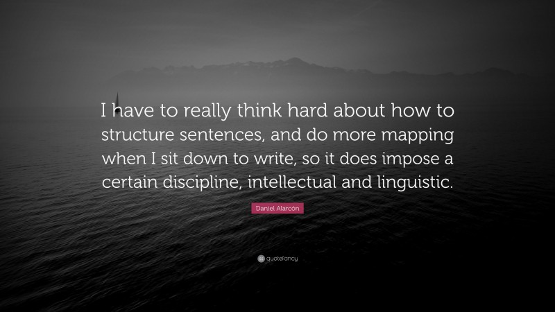 Daniel Alarcón Quote: “I have to really think hard about how to structure sentences, and do more mapping when I sit down to write, so it does impose a certain discipline, intellectual and linguistic.”