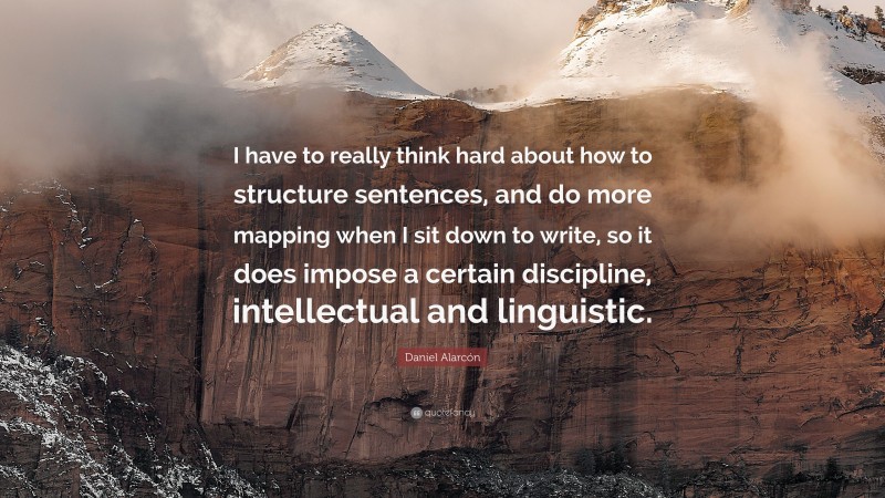 Daniel Alarcón Quote: “I have to really think hard about how to structure sentences, and do more mapping when I sit down to write, so it does impose a certain discipline, intellectual and linguistic.”